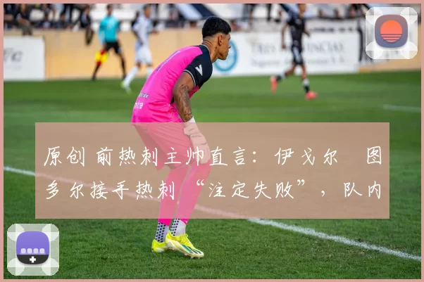 原创 前热刺主帅直言:伊戈尔・图多尔接手热刺 “注定失败”,队内氛围 “ toxic 至极”