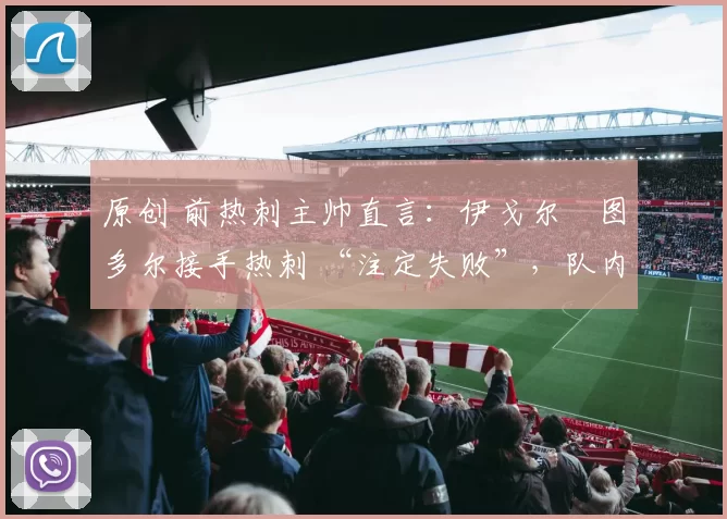 原创 前热刺主帅直言:伊戈尔・图多尔接手热刺 “注定失败”,队内氛围 “ toxic 至极”
