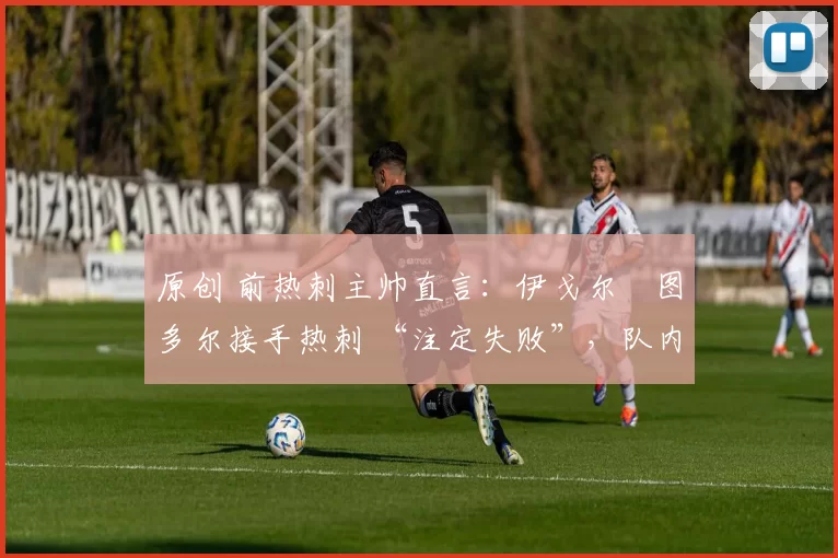 原创 前热刺主帅直言:伊戈尔・图多尔接手热刺 “注定失败”,队内氛围 “ toxic 至极”