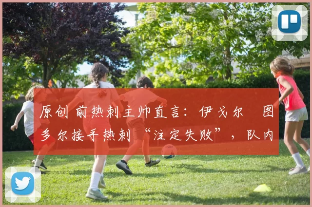 原创 前热刺主帅直言:伊戈尔・图多尔接手热刺 “注定失败”,队内氛围 “ toxic 至极”