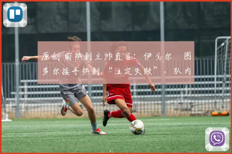 原创 前热刺主帅直言:伊戈尔・图多尔接手热刺 “注定失败”,队内氛围 “ toxic 至极”