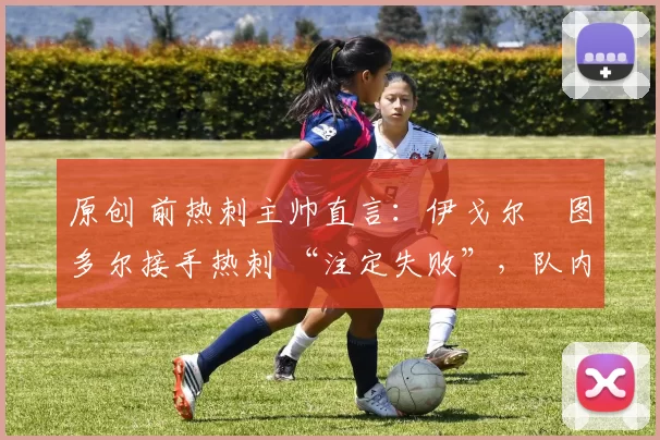 原创 前热刺主帅直言:伊戈尔・图多尔接手热刺 “注定失败”,队内氛围 “ toxic 至极”