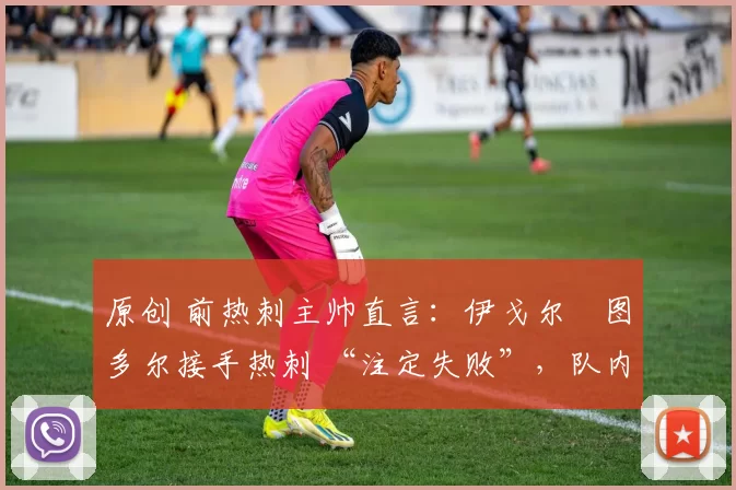 原创 前热刺主帅直言:伊戈尔・图多尔接手热刺 “注定失败”,队内氛围 “ toxic 至极”