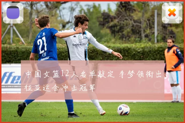 中国女篮12人名单敲定 李梦领衔出征亚运会冲击冠军