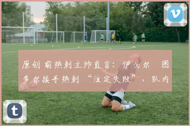 原创 前热刺主帅直言:伊戈尔・图多尔接手热刺 “注定失败”,队内氛围 “ toxic 至极”