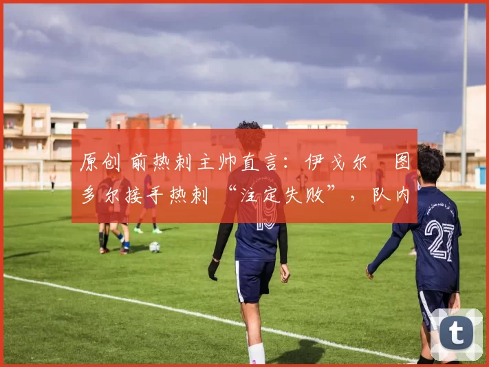 原创 前热刺主帅直言:伊戈尔・图多尔接手热刺 “注定失败”,队内氛围 “ toxic 至极”