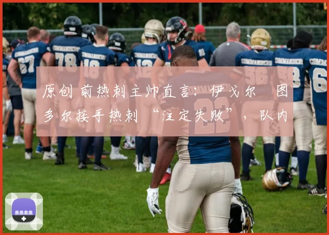 原创 前热刺主帅直言:伊戈尔・图多尔接手热刺 “注定失败”,队内氛围 “ toxic 至极”