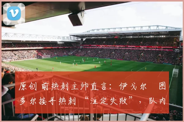 原创 前热刺主帅直言:伊戈尔・图多尔接手热刺 “注定失败”,队内氛围 “ toxic 至极”