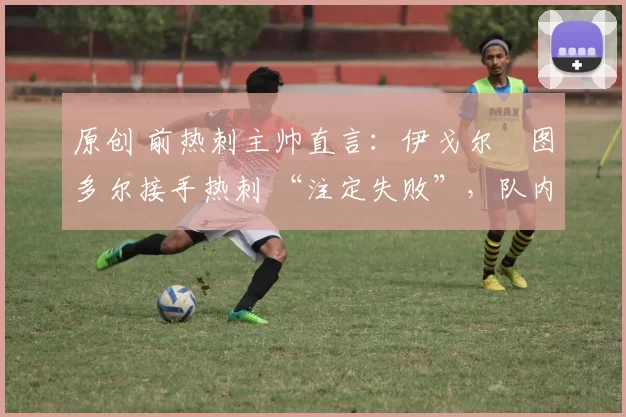 原创 前热刺主帅直言:伊戈尔・图多尔接手热刺 “注定失败”,队内氛围 “ toxic 至极”