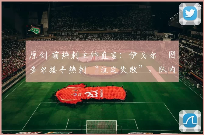 原创 前热刺主帅直言：伊戈尔・图多尔接手热刺 “注定失败”，队内氛围 “ toxic 至极”