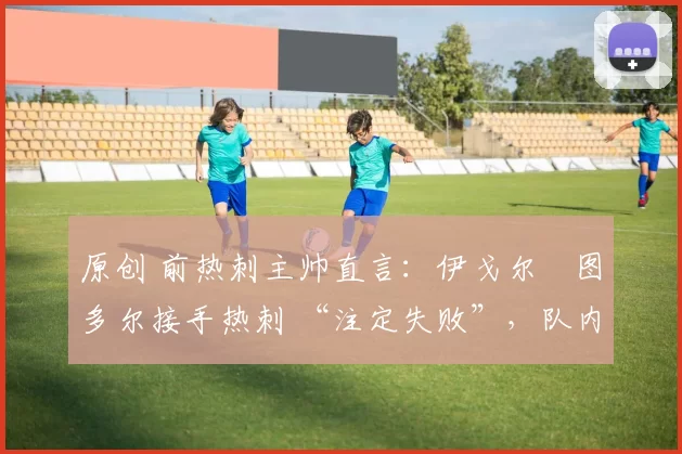 原创 前热刺主帅直言:伊戈尔・图多尔接手热刺 “注定失败”,队内氛围 “ toxic 至极”