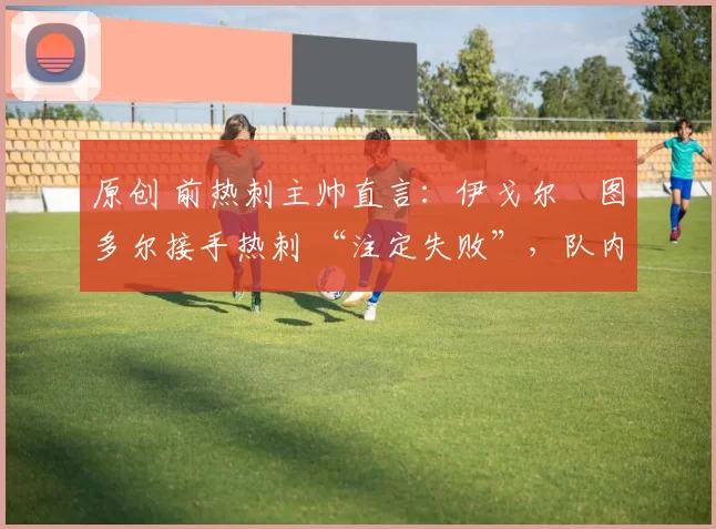 原创 前热刺主帅直言:伊戈尔・图多尔接手热刺 “注定失败”,队内氛围 “ toxic 至极”