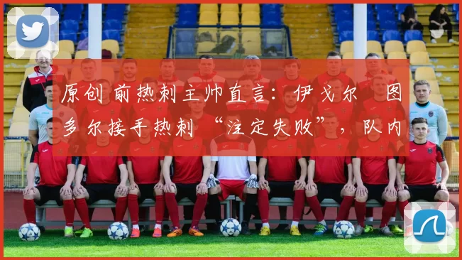 原创 前热刺主帅直言:伊戈尔・图多尔接手热刺 “注定失败”,队内氛围 “ toxic 至极”