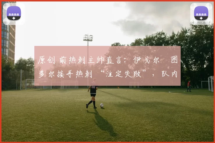 原创 前热刺主帅直言：伊戈尔・图多尔接手热刺 “注定失败”，队内氛围 “ toxic 至极”