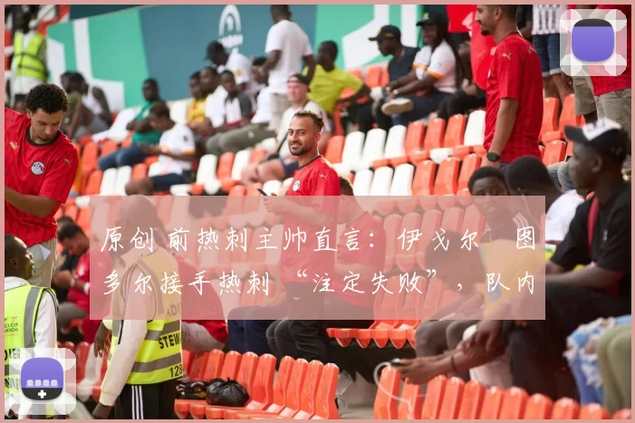 原创 前热刺主帅直言:伊戈尔・图多尔接手热刺 “注定失败”,队内氛围 “ toxic 至极”