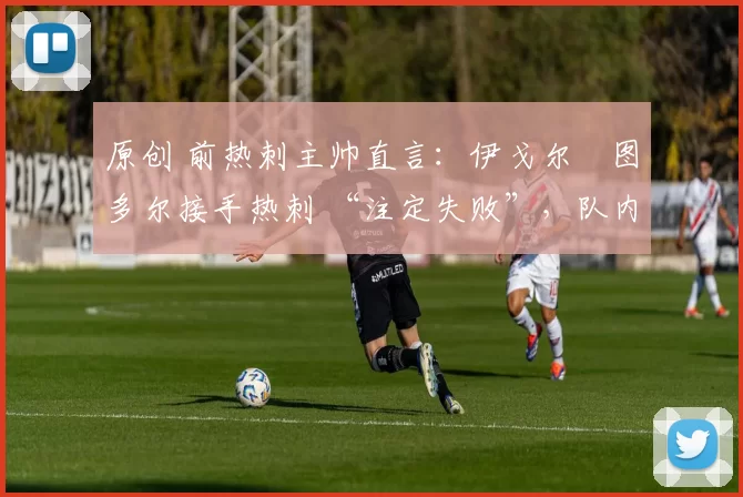 原创 前热刺主帅直言:伊戈尔・图多尔接手热刺 “注定失败”,队内氛围 “ toxic 至极”