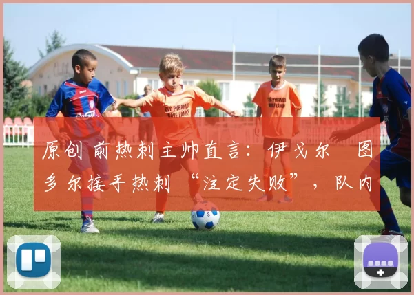 原创 前热刺主帅直言:伊戈尔・图多尔接手热刺 “注定失败”,队内氛围 “ toxic 至极”
