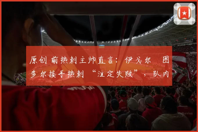 原创 前热刺主帅直言：伊戈尔・图多尔接手热刺 “注定失败”，队内氛围 “ toxic 至极”