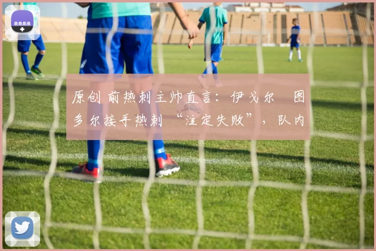 原创 前热刺主帅直言：伊戈尔・图多尔接手热刺 “注定失败”，队内氛围 “ toxic 至极”