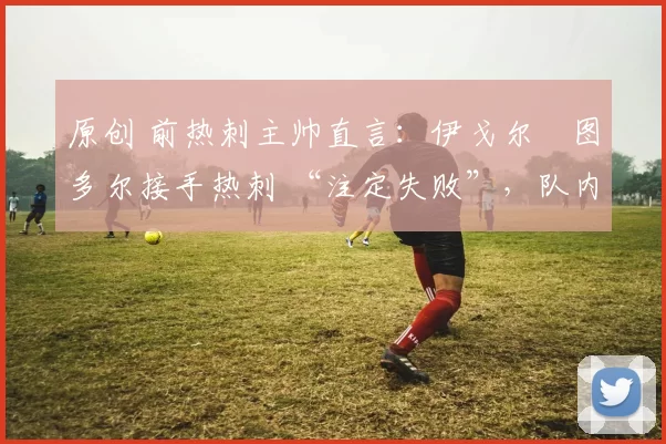 原创 前热刺主帅直言：伊戈尔・图多尔接手热刺 “注定失败”，队内氛围 “ toxic 至极”