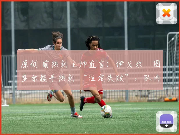 原创 前热刺主帅直言:伊戈尔・图多尔接手热刺 “注定失败”,队内氛围 “ toxic 至极”