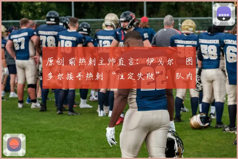 原创 前热刺主帅直言:伊戈尔・图多尔接手热刺 “注定失败”,队内氛围 “ toxic 至极”