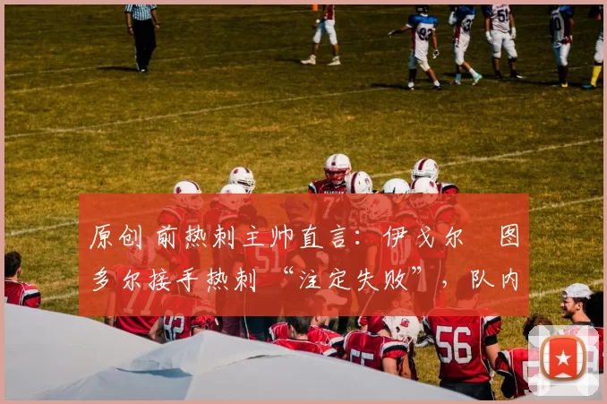 原创 前热刺主帅直言:伊戈尔・图多尔接手热刺 “注定失败”,队内氛围 “ toxic 至极”