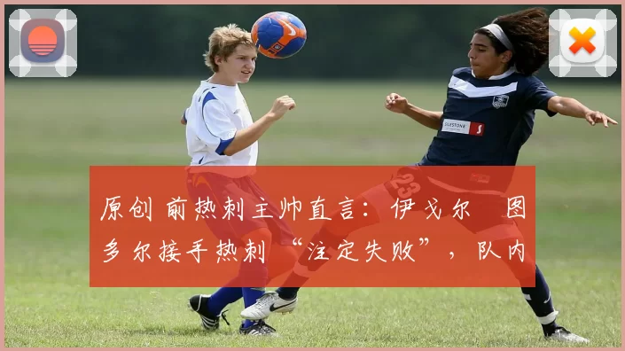 原创 前热刺主帅直言：伊戈尔・图多尔接手热刺 “注定失败”，队内氛围 “ toxic 至极”
