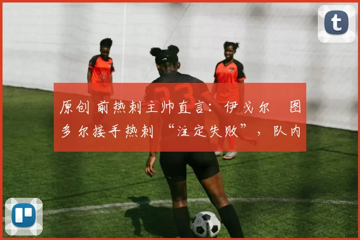 原创 前热刺主帅直言:伊戈尔・图多尔接手热刺 “注定失败”,队内氛围 “ toxic 至极”