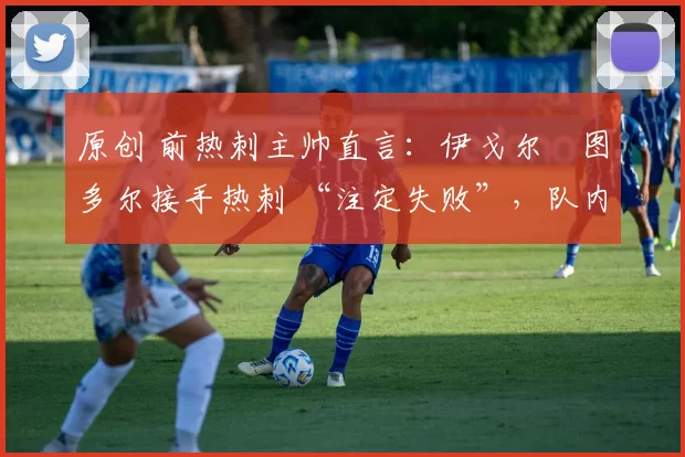 原创 前热刺主帅直言:伊戈尔・图多尔接手热刺 “注定失败”,队内氛围 “ toxic 至极”