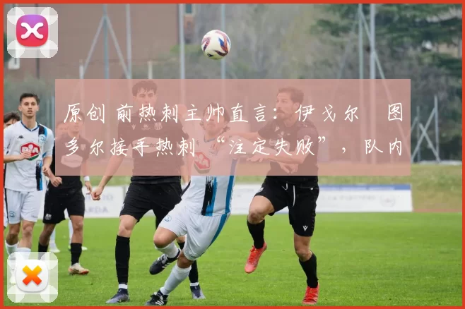 原创 前热刺主帅直言:伊戈尔・图多尔接手热刺 “注定失败”,队内氛围 “ toxic 至极”