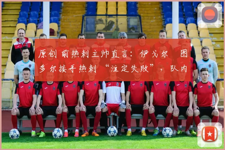 原创 前热刺主帅直言:伊戈尔・图多尔接手热刺 “注定失败”,队内氛围 “ toxic 至极”