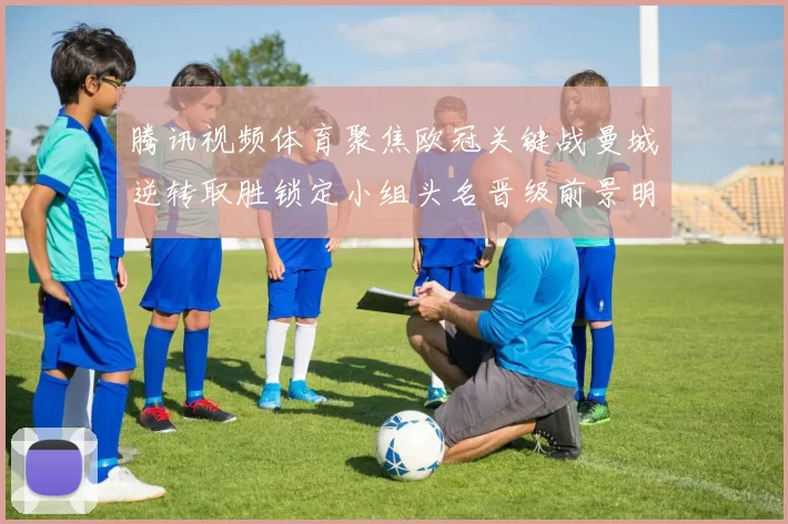 腾讯视频体育聚焦欧冠关键战曼城逆转取胜锁定小组头名晋级前景明朗