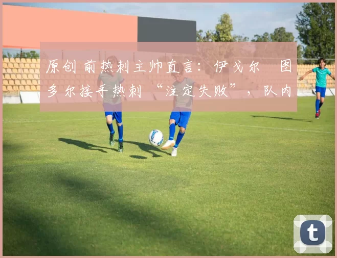 原创 前热刺主帅直言:伊戈尔・图多尔接手热刺 “注定失败”,队内氛围 “ toxic 至极”