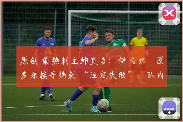 原创 前热刺主帅直言:伊戈尔・图多尔接手热刺 “注定失败”,队内氛围 “ toxic 至极”