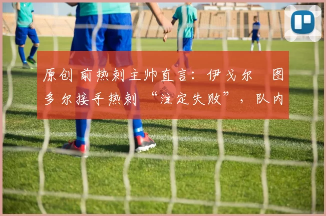 原创 前热刺主帅直言:伊戈尔・图多尔接手热刺 “注定失败”,队内氛围 “ toxic 至极”
