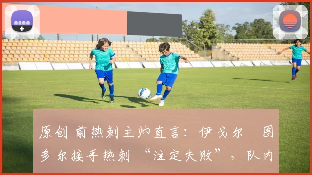 原创 前热刺主帅直言:伊戈尔・图多尔接手热刺 “注定失败”,队内氛围 “ toxic 至极”