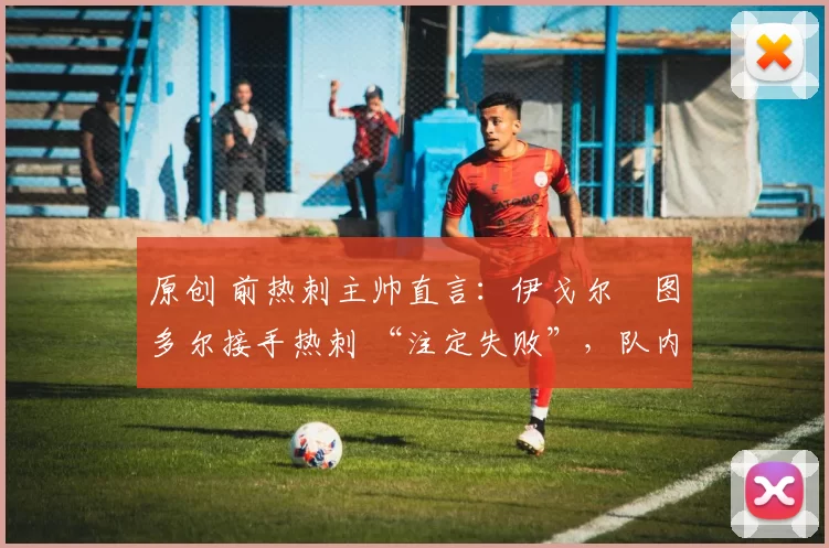 原创 前热刺主帅直言:伊戈尔・图多尔接手热刺 “注定失败”,队内氛围 “ toxic 至极”