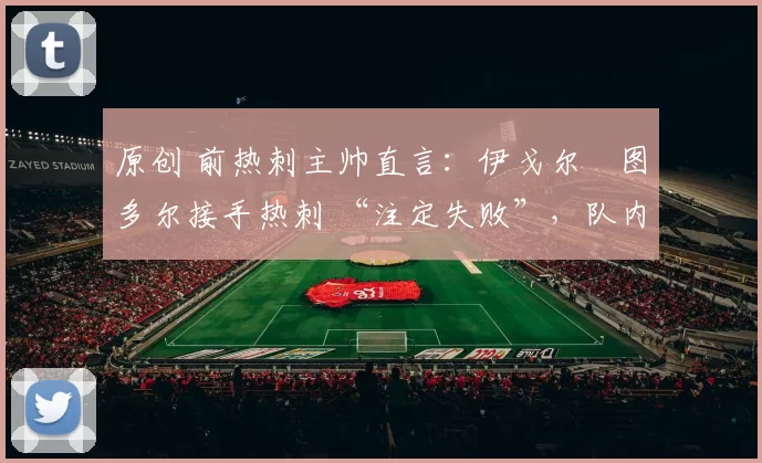 原创 前热刺主帅直言：伊戈尔・图多尔接手热刺 “注定失败”，队内氛围 “ toxic 至极”