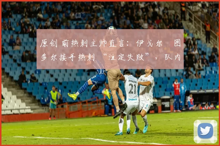 原创 前热刺主帅直言:伊戈尔・图多尔接手热刺 “注定失败”,队内氛围 “ toxic 至极”