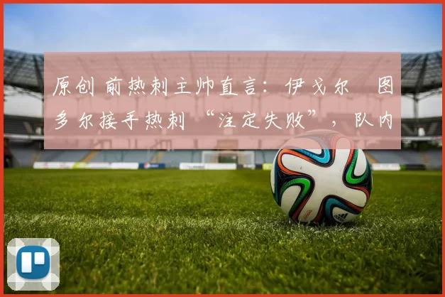 原创 前热刺主帅直言:伊戈尔・图多尔接手热刺 “注定失败”,队内氛围 “ toxic 至极”