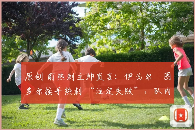 原创 前热刺主帅直言：伊戈尔・图多尔接手热刺 “注定失败”，队内氛围 “ toxic 至极”