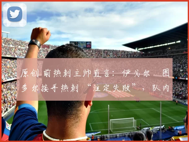 原创 前热刺主帅直言：伊戈尔・图多尔接手热刺 “注定失败”，队内氛围 “ toxic 至极”