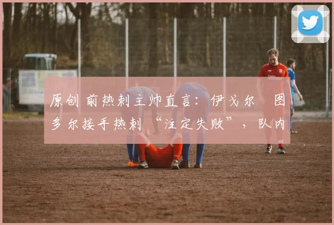 原创 前热刺主帅直言:伊戈尔・图多尔接手热刺 “注定失败”,队内氛围 “ toxic 至极”