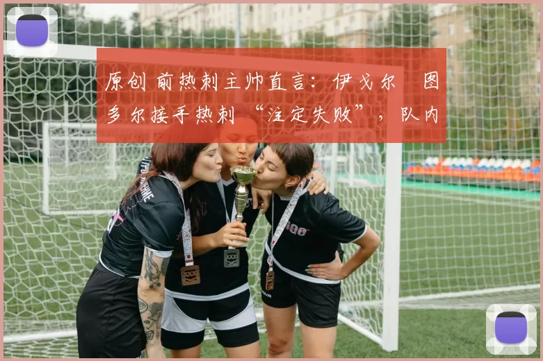 原创 前热刺主帅直言:伊戈尔・图多尔接手热刺 “注定失败”,队内氛围 “ toxic 至极”