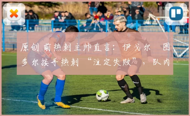 原创 前热刺主帅直言：伊戈尔・图多尔接手热刺 “注定失败”，队内氛围 “ toxic 至极”