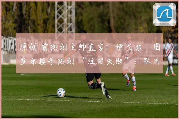 原创 前热刺主帅直言:伊戈尔・图多尔接手热刺 “注定失败”,队内氛围 “ toxic 至极”