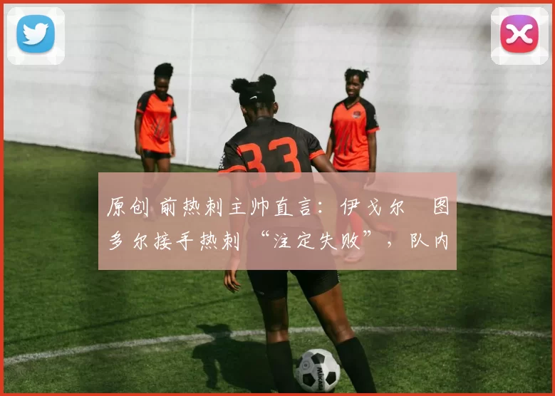 原创 前热刺主帅直言:伊戈尔・图多尔接手热刺 “注定失败”,队内氛围 “ toxic 至极”