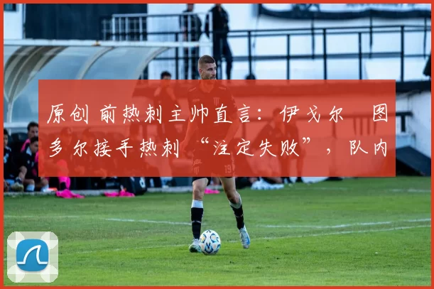 原创 前热刺主帅直言:伊戈尔・图多尔接手热刺 “注定失败”,队内氛围 “ toxic 至极”