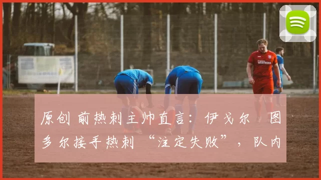 原创 前热刺主帅直言:伊戈尔・图多尔接手热刺 “注定失败”,队内氛围 “ toxic 至极”